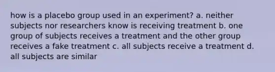 how is a placebo group used in an experiment? a. neither subjects nor researchers know is receiving treatment b. one group of subjects receives a treatment and the other group receives a fake treatment c. all subjects receive a treatment d. all subjects are similar