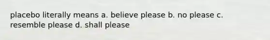 placebo literally means a. believe please b. no please c. resemble please d. shall please