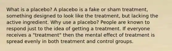 What is a placebo? A placebo is a fake or sham treatment, something designed to look like the treatment, but lacking the active ingredient. Why use a placebo? People are known to respond just to the idea of getting a treatment. If everyone receives a "treatment" then the mental effect of treatment is spread evenly in both treatment and control groups.