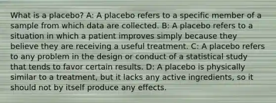 What is a​ placebo? A: A placebo refers to a specific member of a sample from which data are collected. B: A placebo refers to a situation in which a patient improves simply because they believe they are receiving a useful treatment. C: A placebo refers to any problem in the design or conduct of a statistical study that tends to favor certain results. D: A placebo is physically similar to a​ treatment, but it lacks any active​ ingredients, so it should not by itself produce any effects.