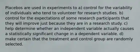 Placebos are used in experiments to a) control for the variability of individuals who tend to volunteer for research studies. b) control for the expectations of some research participants that they will improve just because they are in a research study. c) help determine whether an independent variable actually causes a statistically significant change in a dependent variable. d) make certain that the treatment and control group are randomly selected.