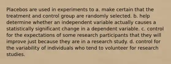 Placebos are used in experiments to a. make certain that the treatment and control group are randomly selected. b. help determine whether an independent variable actually causes a statistically significant change in a dependent variable. c. control for the expectations of some research participants that they will improve just because they are in a research study. d. control for the variability of individuals who tend to volunteer for research studies.