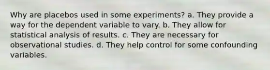 Why are placebos used in some experiments? a. They provide a way for the dependent variable to vary. b. They allow for statistical analysis of results. c. They are necessary for observational studies. d. They help control for some confounding variables.