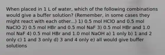 When placed in 1 L of water, which of the following combinations would give a buffer solution? (Remember, in some cases they might react with each other...) 1) 0.5 mol HClO and 0.5 mol NaClO 2) 0.5 mol HBr and 0.5 mol NaF 3) 0.5 mol HBr and 1.0 mol NaF 4) 0.5 mol HBr and 1.0 mol NaOH a) 1 only b) 1 and 2 only c) 1 and 3 only d) 3 and 4 only e) all would give buffer solutions