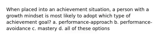 When placed into an achievement situation, a person with a growth mindset is most likely to adopt which type of achievement goal? a. performance-approach b. performance-avoidance c. mastery d. all of these options