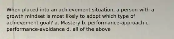 When placed into an achievement situation, a person with a growth mindset is most likely to adopt which type of achievement goal? a. Mastery b. performance-approach c. performance-avoidance d. all of the above