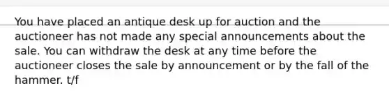 You have placed an antique desk up for auction and the auctioneer has not made any special announcements about the sale. You can withdraw the desk at any time before the auctioneer closes the sale by announcement or by the fall of the hammer. t/f