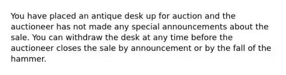 You have placed an antique desk up for auction and the auctioneer has not made any special announcements about the sale. You can withdraw the desk at any time before the auctioneer closes the sale by announcement or by the fall of the hammer.