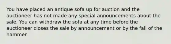 You have placed an antique sofa up for auction and the auctioneer has not made any special announcements about the sale. You can withdraw the sofa at any time before the auctioneer closes the sale by announcement or by the fall of the hammer.