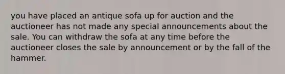 you have placed an antique sofa up for auction and the auctioneer has not made any special announcements about the sale. You can withdraw the sofa at any time before the auctioneer closes the sale by announcement or by the fall of the hammer.