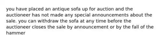 you have placed an antique sofa up for auction and the auctioneer has not made any special announcements about the sale. you can withdraw the sofa at any time before the auctioneer closes the sale by announcement or by the fall of the hammer