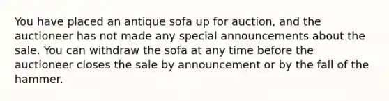 You have placed an antique sofa up for auction, and the auctioneer has not made any special announcements about the sale. You can withdraw the sofa at any time before the auctioneer closes the sale by announcement or by the fall of the hammer.