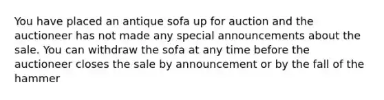 You have placed an antique sofa up for auction and the auctioneer has not made any special announcements about the sale. You can withdraw the sofa at any time before the auctioneer closes the sale by announcement or by the fall of the hammer