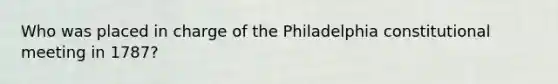 Who was placed in charge of the Philadelphia constitutional meeting in 1787?