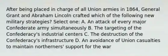 After being placed in charge of all Union armies in 1864, General Grant and Abraham Lincoln crafted which of the following new military strategies? Select one: A. An attack of every major Confederate army simultaneously B. The targeting of the Confederacy's industrial centers C. The destruction of the Confederacy's infrastructure D. An avoidance of Union casualties to maintain northerners' support for the war