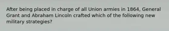 After being placed in charge of all Union armies in 1864, General Grant and <a href='https://www.questionai.com/knowledge/kdhEeg3XpP-abraham-lincoln' class='anchor-knowledge'>abraham lincoln</a> crafted which of the following new military strategies?