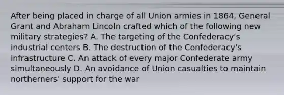 After being placed in charge of all Union armies in 1864, General Grant and Abraham Lincoln crafted which of the following new military strategies? A. The targeting of the Confederacy's industrial centers B. The destruction of the Confederacy's infrastructure C. An attack of every major Confederate army simultaneously D. An avoidance of Union casualties to maintain northerners' support for the war