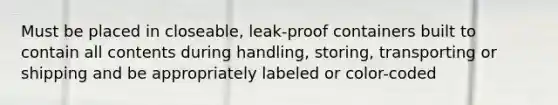 Must be placed in closeable, leak-proof containers built to contain all contents during handling, storing, transporting or shipping and be appropriately labeled or color-coded