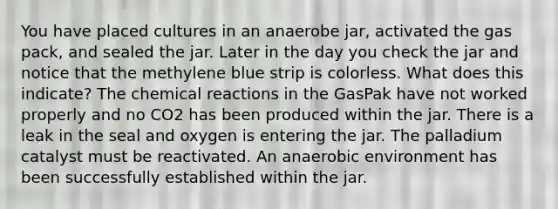 You have placed cultures in an anaerobe jar, activated the gas pack, and sealed the jar. Later in the day you check the jar and notice that the methylene blue strip is colorless. What does this indicate? The chemical reactions in the GasPak have not worked properly and no CO2 has been produced within the jar. There is a leak in the seal and oxygen is entering the jar. The palladium catalyst must be reactivated. An anaerobic environment has been successfully established within the jar.