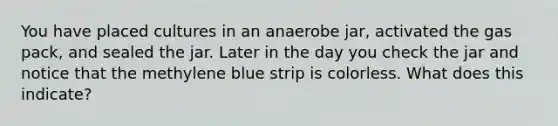 You have placed cultures in an anaerobe jar, activated the gas pack, and sealed the jar. Later in the day you check the jar and notice that the methylene blue strip is colorless. What does this indicate?