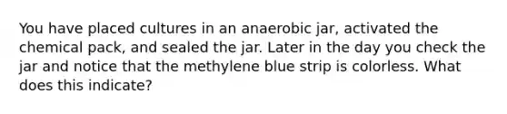 You have placed cultures in an anaerobic jar, activated the chemical pack, and sealed the jar. Later in the day you check the jar and notice that the methylene blue strip is colorless. What does this indicate?