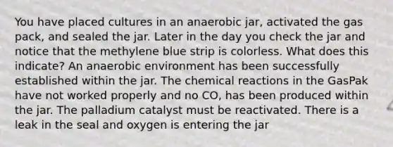 You have placed cultures in an anaerobic jar, activated the gas pack, and sealed the jar. Later in the day you check the jar and notice that the methylene blue strip is colorless. What does this indicate? An anaerobic environment has been successfully established within the jar. The <a href='https://www.questionai.com/knowledge/kc6NTom4Ep-chemical-reactions' class='anchor-knowledge'>chemical reactions</a> in the GasPak have not worked properly and no CO, has been produced within the jar. The palladium catalyst must be reactivated. There is a leak in the seal and oxygen is entering the jar