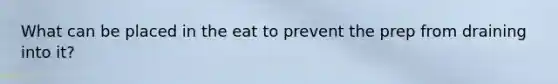 What can be placed in the eat to prevent the prep from draining into it?