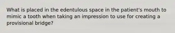 What is placed in the edentulous space in the patient's mouth to mimic a tooth when taking an impression to use for creating a provisional bridge?