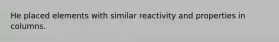 He placed elements with similar reactivity and properties in columns.