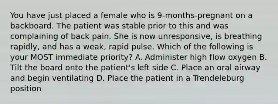 You have just placed a female who is 9-months-pregnant on a backboard. The patient was stable prior to this and was complaining of back pain. She is now unresponsive, is breathing rapidly, and has a weak, rapid pulse. Which of the following is your MOST immediate priority? A. Administer high flow oxygen B. Tilt the board onto the patient's left side C. Place an oral airway and begin ventilating D. Place the patient in a Trendeleburg position