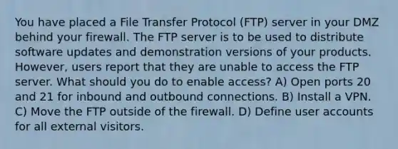 You have placed a File Transfer Protocol (FTP) server in your DMZ behind your firewall. The FTP server is to be used to distribute software updates and demonstration versions of your products. However, users report that they are unable to access the FTP server. What should you do to enable access? A) Open ports 20 and 21 for inbound and outbound connections. B) Install a VPN. C) Move the FTP outside of the firewall. D) Define user accounts for all external visitors.