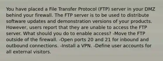 You have placed a File Transfer Protocol (FTP) server in your DMZ behind your firewall. The FTP server is to be used to distribute software updates and demonstration versions of your products. However, users report that they are unable to access the FTP server. What should you do to enable access? -Move the FTP outside of the firewall. -Open ports 20 and 21 for inbound and outbound connections. -Install a VPN. -Define user accounts for all external visitors.