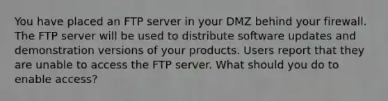 You have placed an FTP server in your DMZ behind your firewall. The FTP server will be used to distribute software updates and demonstration versions of your products. Users report that they are unable to access the FTP server. What should you do to enable access?