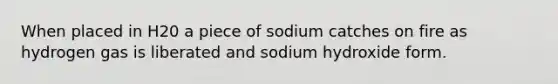 When placed in H20 a piece of sodium catches on fire as hydrogen gas is liberated and sodium hydroxide form.