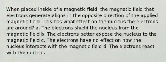 When placed inside of a magnetic field, the magnetic field that electrons generate aligns in the opposite direction of the applied magnetic field. This has what effect on the nucleus the electrons are around? a. The electrons shield the nucleus from the magnetic field b. The electrons better expose the nucleus to the magnetic field c. The electrons have no effect on how the nucleus interacts with the magnetic field d. The electrons react with the nucleus