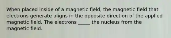 When placed inside of a magnetic field, the magnetic field that electrons generate aligns in the opposite direction of the applied magnetic field. The electrons _____ the nucleus from the magnetic field.