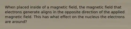 When placed inside of a magnetic field, the magnetic field that electrons generate aligns in the opposite direction of the applied magnetic field. This has what effect on the nucleus the electrons are around?