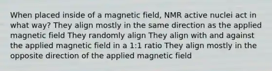 When placed inside of a magnetic field, NMR active nuclei act in what way? They align mostly in the same direction as the applied magnetic field They randomly align They align with and against the applied magnetic field in a 1:1 ratio They align mostly in the opposite direction of the applied magnetic field