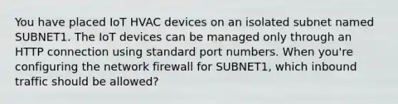 You have placed IoT HVAC devices on an isolated subnet named SUBNET1. The IoT devices can be managed only through an HTTP connection using standard port numbers. When you're configuring the network firewall for SUBNET1, which inbound traffic should be allowed?