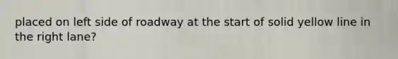 placed on left side of roadway at the start of solid yellow line in the right lane?