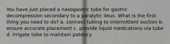 You have just placed a nasogastric tube for gastric decompression secondary to a paralytic ileus. What is the first thing you need to do? a. connect tubing to intermittent suction b. ensure accurate placement c. provide liquid medications via tube d. irrigate tube to maintain patency