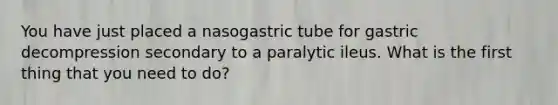 You have just placed a nasogastric tube for gastric decompression secondary to a paralytic ileus. What is the first thing that you need to do?