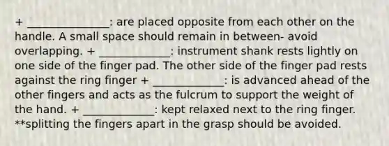 + _______________: are placed opposite from each other on the handle. A small space should remain in between- avoid overlapping. + _____________: instrument shank rests lightly on one side of the finger pad. The other side of the finger pad rests against the ring finger + _____________: is advanced ahead of the other fingers and acts as the fulcrum to support the weight of the hand. + _____________: kept relaxed next to the ring finger. **splitting the fingers apart in the grasp should be avoided.