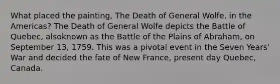 What placed the painting, The Death of General Wolfe, in the Americas? The Death of General Wolfe depicts the Battle of Quebec, alsoknown as the Battle of the Plains of Abraham, on September 13, 1759. This was a pivotal event in the Seven Years' War and decided the fate of New France, present day Quebec, Canada.