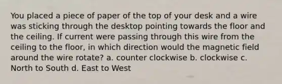 You placed a piece of paper of the top of your desk and a wire was sticking through the desktop pointing towards the floor and the ceiling. If current were passing through this wire from the ceiling to the floor, in which direction would the magnetic field around the wire rotate? a. counter clockwise b. clockwise c. North to South d. East to West