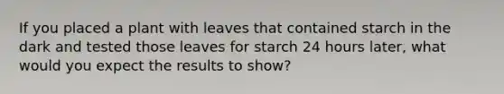 If you placed a plant with leaves that contained starch in the dark and tested those leaves for starch 24 hours later, what would you expect the results to show?