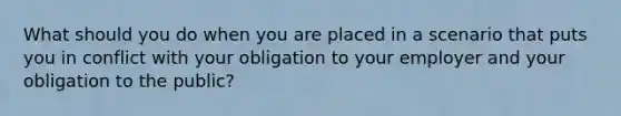 What should you do when you are placed in a scenario that puts you in conflict with your obligation to your employer and your obligation to the public?