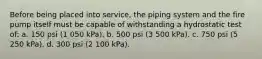 Before being placed into service, the piping system and the fire pump itself must be capable of withstanding a hydrostatic test of: a. 150 psi (1 050 kPa). b. 500 psi (3 500 kPa). c. 750 psi (5 250 kPa). d. 300 psi (2 100 kPa).