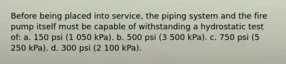 Before being placed into service, the piping system and the fire pump itself must be capable of withstanding a hydrostatic test of: a. 150 psi (1 050 kPa). b. 500 psi (3 500 kPa). c. 750 psi (5 250 kPa). d. 300 psi (2 100 kPa).