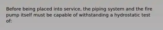 Before being placed into service, the piping system and the fire pump itself must be capable of withstanding a hydrostatic test of: